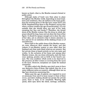 122 IX The Family and Society 
known as hijab-that is, the Muslim woman's formal or public attire. 
Although styles of hijab vary from place to place throughout the Muslim world, depending on local traditions and conditions, they all conform to the basic guidelines for covering given in the Qur'anic verses 24:31 and 
33:59. Supplementing these is the Prophet's saying that when a woman reaches the age of menstruation, it is not suitable that she should show any part of her body excepting her face and hands.82 Therefore, the formal dress of the Muslim woman (like the dress in which she prays) should be long, loose and not show the lines ofher figure. It should be opaque enough not to show the color of her skin, not so attractive that it draws attention to her, and not be an imitation of the clothing of men or of non-believers. 
Since hijab is the public dress of the Muslim woman, it's worn whenever she's outside the house, and also indoors if non-Muslim women or men other than her husband and close male blood relatives are present. But her private dress is based entirely on her own taste and wishes. In the seclusion of her home and among other Muslim women, she can dress informally, style her hair, wear makeup, jewelry and so forth to her heart's content. The only condition which needs to be observed in the presence of other women is covering from the navel to the knee. However, exceptions are made for medical necessities. 
It's often asked why Muslim men don't seem to have any distinctive form of dress. But indeed, they do, in as many different styles as women's, although there are no Qur'anic directives concerning this. 
Males past the age of puberty are required to cover at minimum from navel to knee except in front of their wives, and their clothing should not permit the private parts, front or back, to be visualized. Wearing tight pants, shirt open down the chest, earrings, necklaces,  
