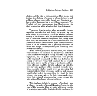 7 Relations Between the Sexes 123 
chains and the like is not acceptable. Men should not imitate the clothing of women or of non-believers, and gold and silk are reserved for female use. Wearing a turban or other headcovering is a well-known sunnah. The Prophet (~) also recommended that Muslim men clip their mustaches, while allowing their beards to grow. 
To sum up this discussion, when we consider human sexuality, reproduction and family structure, we can only marvel at the amazing creatiVity, wisdom and generosity of our Creator, who has made sexual enjoyment one of the finest pleasures imaginable. But, today more than ever, it's important for us to understand that this pleasure is not an unconditional right. Correctly understood, it is an incentive and a privilege intended for those who accept the responsibility of a binding, committed relationship. 
If the Islamic guidelines were followed, one woman would would be for one man: his desire would be for her alone and hers for him; her beauty would be only for his enjoyment, not for public consumption. The private parts would not be aroused nor the eyes distracted by seeing everywhere what God intended to be covered from sight except in the privacy of the home and bedroom. Children would be born to and grow up with the love, care and guidance of two married, mutually commited parents. Males would grow up accepting full responsibility for their wives and children, and females would value and at the same time be valued for their primary role as care-givers for their young. And a common, God-centered understanding would govern the interaction of husband, wife and children. 
This has been, in brief, a summary ofthe basic rules of Islam-the rules of the All-Knowing Creator for the good of His servants. They are rules which are capable of producing responsible, disciplined individuals and, in  