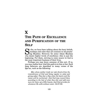 X 
THE PATH OF EXCELLENCE AND PURIFICATION OF THE SELF 
SO far, we have been talking about the basic beliefs, worships and rules that are common to all practicing Muslims. However, for some-those Muslims who desire higher levels of excellence-this is just the beginning. For them, striving to come nearer to God is the most important business of their lives. 
Perhaps you may know someone of this sort. If so, you may realize how vital this path is to him or her. Such deep believers are described in many verses of the Qur'an, such as the following: 
Men whom neither trade nor sale diverts from the remembrance of God and being regular in salat and giving zakat. They fear a Day when the hearts and the vision will be overturned-that God may reward them according to the best of what they did, and add even more for them out ofHis bounty. And God provides for whomever He wills without count. (24:37-38) 
125  