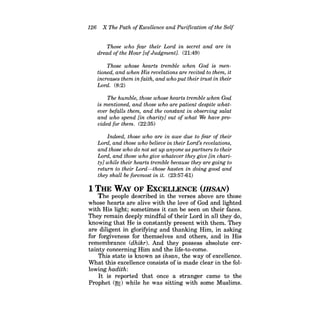 126 X The Path ofExcellence and Purification ofthe Self 
Those who fear their Lord in secret and are in dread ofthe Hour fof Judgment). (21:49) 
Those whose hearts tremble when God is mentioned, and when His revelations are recited to them, it increases them in faith, and who put their trust in their Lord. (8:2) 
The humble, those whose hearts tremble when God is mentioned, and those who are patient despite whatever befalls them, and the constant in observing salat and who spend [in charity] out of what We have provided for them. (22:35) 
Indeed, those who are in awe due to fear of their Lord, and those who believe in their Lord's revelations, and those who do not set up anyone as partners to their Lord, and those who give whatever they give [in charity] while their hearts tremble because they are going to return to their Lord-those hasten in doing good and they shall be foremost in it. (23:57-61) 
1 THE WAY OF EXCELLENCE (IHSAN) 
The people described in the verses above are those whose hearts are alive with the love of God and lighted with His light; sometimes it can be seen on their faces. They remain deeply mindful of their Lord in all they do, knowing that He is constantly present with them. They are diligent in glorifying and thanking Him, in asking for forgiveness for themselves and others, and in His remembrance (dhikr). And they possess absolute certainty concerning Him and the life-to-come. 
This state is known as ihsan, the way of excellence. What this excellence consists of is made clear in the following hadith: 
It is reported that once a stranger came to the Prophet (~) while he was sitting with some Muslims.  