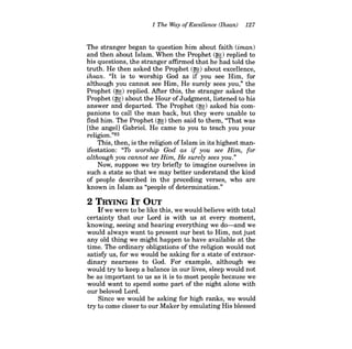 1 The Way ofExcellence (lhsan) 127 
The stranger began to question him about faith (iman) and then about Islam. When the Prophet (~) replied to his questions, the stranger affirmed that he had told the truth. He then asked the Prophet (~) about excellence, ihsan. "It is to worship God as if you see Him, for although you cannot see Him, He surely sees you," the Prophet (~) replied. Mter this, the stranger asked the Prophet (~) about the Hour ofJudgment, listened to his answer and departed. The Prophet (~) asked his companions to call the man back, but they were unable to find him. The Prophet (~) then said to them, "That was [the angel] Gabriel. He came to you to teach you your religion."83 
This, then, is the religion of Islam in its highest manifestation: "To worship God as if you see Him, for although you cannot see Him, He surely sees you." 
Now, suppose we try briefly to imagine ourselves in such a state so that we may better understand the kind of people described in the preceding verses, who are known in Islam as "people of determination." 
2 TRYING IT OUT 
Ifwe were to be like this, we would believe with total certainty that our Lord is with us at every moment, knowing, seeing and hearing everything we do-and we would always want to present our best to Him, not just any old thing we might happen to have available at the time. The ordinary obligations of the religion would not satisfy us, for we would be asking for a state of extraordinary nearness to God. For example, although we would try to keep a balance in our lives, sleep would not be as important to us as it is to most people because we would want to spend some part of the night alone with our beloved Lord. 
Since we would be asking for high ranks, we would try to come closer to our Maker by emulating His blessed  
