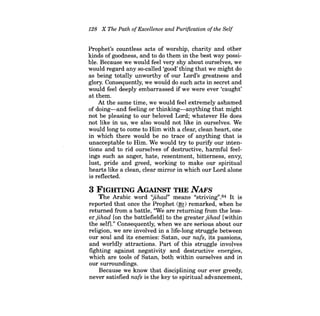 128 X The Path ofExcellence and Purification ofthe Self 
Prophet's countless acts of worship, charity and other kinds of goodness, and to do them in the best way possible. Because we would feel very shy about ourselves, we would regard any so-called 'good'thing that we might do as being totally unworthy of our Lord's greatness and glory. Consequently, we would do such acts in secret and would feel deeply embarrassed ifwe were ever 'caught' at them. 
At the same time, we would feel extremely ashamed of doing-and feeling or thinking-anything that might not be pleasing to our beloved Lord; whatever He does not like in us, we also would not like in ourselves. We would long to come to Him with a clear, clean heart, one in which there would be no trace of anything that is unacceptable to Him. We would try to purify our intentions and to rid ourselves of destructive, harmful feelings such as anger, hate, resentment, bitterness, envy, lust, pride and greed, working to make our spiritual hearts like a clean, clear mirror in which our Lord alone is reflected. 
3 FIGHTING AGAINST THE NAFS 
The Arabic word "jihad" means "striving".84 It is reported that once the Prophet (~) remarked, when he returned from a battle, ''We are returning from the lesser jihad [on the battlefield] to the greater jihad [within the self]." Consequently, when we are serious about our religion, we are involved in a life-long struggle between our soul and its enemies: Satan, our nats, its passions, and worldly attractions. Part of this struggle involves fighting against negativity and destructive energies, which are tools of Satan, both within ourselves and in our surroundings. 
Because we know that disciplining our ever greedy, never satisfied nats is the key to spiritual advancement,  