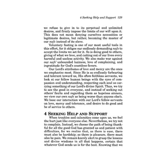 4 Seeking Help and Support 129 
we refuse to give in to its perpetual and unlimited desires, and firmly impose the limits of our will upon it. This does not mean denying ourselves necessities or legitimate desires, but rather, becoming the master of our nafs instead of its slave. 
Voluntary fasting is one of our most useful tools in this effort, for it obliges our endlessly demanding nafs to accept the limits we set for it. So is doing good to others, giving ofwhat we love, and cutting out ofour lives every harmful and useless activity. We also make war against our nafs' unbounded laziness, love of complaining, and ingratitude for God's countless favors. 
Our Lord's attributes of love and mercy are the ones we emphasize most. Since He is so endlessly forbearing and tolerant toward us, His often faithless servants, we look at our fellow human beings with the eyes of compassion and understanding, respecting each soul as carrying something of our Lord's divine Spirit. Thus, we try to see the good in everyone, and instead of seeking out others' faults and regarding them as hopeless sinners, we view our own nafs as being worse than anyone else's. We base our interaction with our Lord's fellow-servants on love, mercy and tolerance, and desire to do good and be of service to others. 
4 SEEKING HELP AND SUPPORT 
When troubles and calamities come upon us, we feel the hurtjust like everyone else. Nevertheless, we try not to complain. Instead, we choose the path ofbeing thankful for all the good God has granted us and patient with difficulties, for we realize that, as there is ease, there must also be hardship; as there is pleasure, there must also be pain. We remain keenly alert to grasp the lessons and divine wisdoms in all that happens, certain that whatever God sends us is for the best. Knowing that we  