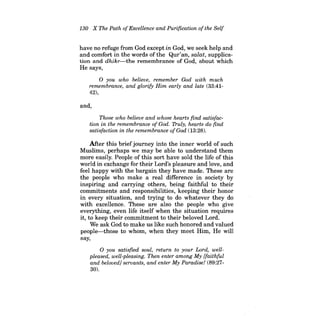 130 X The Path ofExcellence and Purification ofthe Self 
have no refuge from God except in God, we seek help and and comfort in the words of the Qur'an, salat, supplication and dhikr-the remembrance of God, about which He says, 
o you who believe, remember God with much remembrance, and glorify Him early and late (33:4142), 
and, 
Those who believe and whose hearts find satisfaction in the remembrance of God. Truly, hearts do find satisfaction in the remembrance ofGod (13:28). 
After this briefjourney into the inner world of such Muslims, perhaps we may be able to understand them more easily. People of this sort have sold the life of this world in exchange for their Lord's pleasure and love, and feel happy with the bargain they have made. These are the people who make a real difference in society by inspiring and carrying others, being faithful to their commitments and responsibilities, keeping their honor in every situation, and trying to do whatever they do with excellence. These are also the people who give everything, even life itself when the situation requires it, to keep their commitment to their beloved Lord. 
We ask God to make us like such honored and valued 
people-those to whom, when they meet Him, He will 
say, 
o you satisfied soul, return to your Lord, wellpleased, well-pleasing. Then enter among My {faithful and beloved] servants, and enter My Paradise! (89:2730). 
 