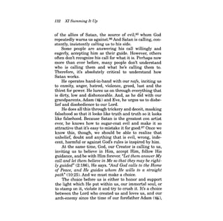 132 Xl Summing It Up 
of the allies of Satan, the source of evil,85 whom God repeatedly warns us against.86 And Satan is calling, constantly, insistently calling us to his side. 
Some people are answering his call willingly and eagerly, accepting him as their guide. However, others often don't recognize his call for what it is. Perhaps now more than ever before, many people don't understand who is calling them and what he's calling them to. Therefore, it's absolutely critical to understand how Satan works. 
He operates hand-in-hand with our nafs, inciting us to enmity, anger, hatred, violence, greed, lust and the thirst for power. He lures us on through everything that is dirty, low and dishonorable. And, as he did with our grandparents, Adam (~) and Eve, he urges us to disbelief and disobedience to our Lord. 
He does all this through trickery and deceit, masking falsehood so that it looks like truth and truth so it looks like falsehood. Because Satan is the greatest con artist ever, he knows how to sugar-coat evil and make it so attractive that it's easy to mistake it for good.87 Once we know this, though, we should be able to realize that unbelief, doubt and anything that is evil, wrong, indecent, harmful or against God's rules is inspired by him. 
At the same time, God, our Creator is calling to us, inviting us to believe in Him, accept Him, follow His guidance, and be with Him forever. "Let them answer My call and let them believe in Me so that they may be rightly guided" (2:186), He says. ''And God calls to the Home of Peace, and He guides whom He wills to a straight path" (10:25). And we must make a choice. 
The choice before us is either to honor and support the light which He put within us, our immortal soul, or to stamp on it, violate it and try to crush it. It's a choice between the Lord who created us and loves us, and our arch-enemy since the time of our forefather Adam (~),  