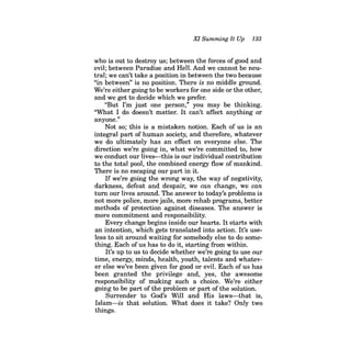 XI Summing It Up 133 
who is out to destroy us; between the forces of good and evil; between Paradise and HelL And we cannot be neutral; we can't take a position in between the two because "in between" is no position. There is no middle ground. We're either going to be workers for one side or the other, and we get to decide which we prefer. 
"But I'm just one person," you may be thinking. "What I do doesn't matter. It can't affect anything or anyone." 
Not so; this is a mistaken notion. Each of us is an integral part of human society, and therefore, whatever we do ultimately has an effect on everyone else. The direction we're going in, what we're committed to, how we conduct our lives-this is our individual contribution to the total pool, the combined energy flow of mankind. There is no escaping our part in it. 
If we're going the wrong way, the way of negativity, darkness, defeat and despair, we can change, we can turn our lives around. The answer to today's problems is not more police, more jails, more rehab programs, better methods of protection against diseases. The answer is more commitment and responsibility. 
Every change begins inside our hearts. It starts with an intention, which gets translated into action. It's useless to sit around waiting for somebody else to do something. Each of us has to do it, starting from within. 
It's up to us to decide whether we're going to use our time, energy, minds, health, youth, talents and whatever else we've been given for good or eviL Each of us has been granted the privilege and, yes, the awesome responsibility of making such a choice. We're either going to be part of the problem or part of the solution. 
Surrender to God's Will and His laws-that is, Islam-is that solution. What does it take? Only two things.  