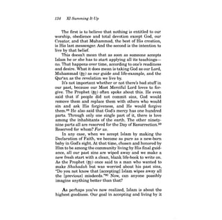 134 XI Summing It Up 
The first is to believe that nothing is entitled to our worship, obedience and total devotion except God, our Creator, and that Muhammad, the best of His creation, is His last messenger. And the second is the intention to live by that belief. 
This doesn't mean that as soon as someone accepts Islam he or she has to start applying all its teachingsno. That happens over time, according to one's readiness and desire. What it does mean is taking God as our Lord, Muhammad (~) as our guide and life-example, and the Qur'an as the revelation we live by. 
It's not important whether or not there's bad stuff in our past, because our Most Merciful Lord loves to forgive. The Prophet (~) often spoke about this. He even said that if people did not commit sins, God would remove them and replace them with others who would sin and ask His forgiveness, and He would forgive them.88 He also said that God's mercy has one hundred parts. Through only one single part of it, there is love among the inhabitants of the earth. The other ninetynine parts all are reserved for the Day of Resurrection. 89 Reserved for whom? For us. 
In any case, when we accept Islam by making the Declaration of Faith, we become as pure as a new-born baby in God's sight. At that time, chosen and honored by Him to be among the community living by His final guidance, all our past sins are wiped away and we make a new fresh start with a clean, blank life-book to write on. As the Prophet (fE) once said to a man who wanted to make Shahadah but was worried about his past sins, "Do you not know that [accepting] Islam wipes away all the [previous] misdeeds."9o Now, can anyone possibly imagine anything better than that? 
As perhaps you've now realized, Islam is about the highest goodness. Our goal in accepting and living by it  