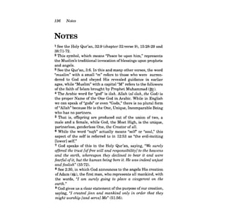 136 Notes 
NOTES 
1 See the Holy Qur'an, 32:9 (chapter 32:verse 9), 15:28-29 and 38:71-72. 2 This symbol, which means "Peace be upon him," represents the Muslim's traditional invocation of blessings upon prophets and angels. 3 See the Qur'an, 3:6. In this and many other verses, the word "muslim" with a small "m" refers to those who were surrendered to God and obeyed His revealed guidance in earlier ages, while "Muslim" with a capital "M" refers to the followers of the faith of Islam brought by Prophet Muhammad (~). 4 The Arabic word for "god" is ilah. Allah (al-ilah, the God) is the proper Name of the One God in Arabic. While in English we can speak of "gods" or even "Gods," there is no plural form of "Allah" because He is the One, Unique, Incomparable Being who has no partners. 5 That is, offspring are produced out of the union of two, a male and a female, while God, the Most High, is the unique, partnerless, genderless One, the Creator of all. 6 While the word "nafs" actually means "self' or "soul," this aspect of the self is referred to in 12:53 as "the evil-inciting [lower] self." 7 God speaks of this in the Holy Qur'an, saying, "We surely offered the trust [of free will and responsibility] to the heavens and the earth, whereupon they declined to bear it and were fearful ofit, but the human being bore it. He was indeed unjust and foolish" (33:72). 
8 See 2:30, in which God announces to the angels His creation of Adam (~), the first man, who represents all mankind, with the words, "1 am surely going to place a vicegerent on the earth." 
9 God gives us a clear statement ofthe purpose ofour creation, saying, "1 created jinn and mankind only in order that they might worship [and serve] Me" (51:56).  