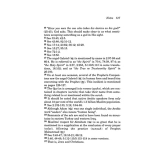 Notes 137 
10 "Have you seen the one who takes his desires as his god?" 
(25:43), God asks. This should make clear to us what constitutes 
accepting something as a god in His sight. 
11 See 33:43; 42:5. 
12 See 43:80; 82:10-12. 
13 See 17:14; 23:62; 36:12; 45:29. 
14 See 15:27; 55:15. 
15 See 72:1-2. 
16 See 18:50. 
17 The angel Gabriel (~)is mentioned by name in 2:97-98 and 
66:4. He is referred to as "the Spirit" in 70:4, 78:38, 97:4; as 
"the Holy Spirit" in 2:87, 2:253, 5:110/5:113 in some translations, 
16:102; and as "the True or Trustworthy Spirit" in 
26:193. 
18 On at least one occasion, several of the Prophet's Companions 
saw the angel Gabriel (~) in human form and heard him 
conversing with the Prophet (~). This incident is mentioned 
on pages 126-127. 
19 The Qur'an is arranged into verses (ayahs), which are contained 
in chapters (surahs) that take their name from something 
related to or mentioned within the Burah. 
20 It should be noted that native Arabic speakers form only 
about 18 per cent of the world's 1.3 billion Muslim population. 
21 See 2:132-133; 3:19; 3:84-85. 
22 Although Adam (~) was one single individual, the Arabic 
word "aadam" also means "human being". 
23 Remnants of the ark are said to have been found on mountains 
in eastern Turkey and western Iraq. 
24 Muslims' respect for Abraham (~) is so great that he is 
mentioned in a supplication at the conclusion of every prayer 
(salat), following the practice (sunnah) of Prophet 
Muhammad (~) 
25 See 3:45-47; 19:16-21; 66:12. 
26 3:46,48-49; 5:112-115/5:115-118 in some versions. 
27 That is, Jews and Christians. 
 