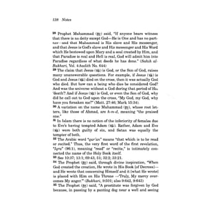 138 Notes 
28 Prophet Muhammad (~) said, "If anyone bears witness that there is no deity except God-He is One and has no partner- and that Muhammad is His slave and His messenger, and that Jesus is God's slave and His messenger and His Word which He bestowed upon Mary and a soul created by Him, and that Paradise is real and Hell is real, God will admit him into Paradise regardless of what deeds he has done." (Sahih alBukhari, Vol. 4:hadith No. 644) 29 The claim that Jesus (~) is God, or the Son of God, raises many unanswerable questions. For example, if Jesus (~) is God and Jesus (~) died on the cross, then it was actually God who died. But how can a being who dies be considered God? And was the universe without a God during that period of Hi::> 'death'? And if Jesus (~) is God, or even the Son of God, why did he callout to God upon the cross, "My God, my God, why have you forsaken me?" (Matt. 27:46; Mark 15:34). 30 A variation on the name Muhammad (~), whose root letters, like those of Ahmad, are h-m-d, meaning "the praised one." 31 In Islam there is no notion ofthe inferiority offemales due to Eve's having tempted Adam (~). Rather, Adam and Eve (~) were both guilty of sin, and Satan was equally the tempter of both. 32 The Arabic word "qur'an" means "that which is to be read or recited." Thus, the very first word of the first revelation, "Iqra" (96:1), meaning "read" or "recite," is intimately connected the name of the Holy Book itself. 33 See 10:37; 13:1; 69:43, 51; 32:2; 33:2l. 34 The Prophet (~) said, through divine inspiration, "When God created the creation, He wrote in His Book [ofDecreesJand He wrote that concerning Himself and it [what He wrote] is placed with Him on His Throne -'Truly, My mercy overcomes My anger.''' (Bukhari, 9:501; also 9:642, 9:643) 35 The Prophet (~) said, "A prostitute was forgiven by God because, in passing by a panting dog near a well and seeing  
