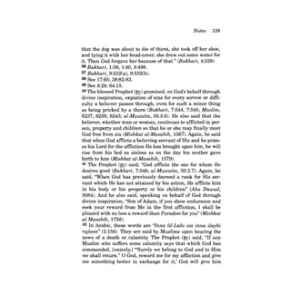 Notes 139 
that the dog was about to die of thirst, she took off her shoe, and tying it with her head-cover, she drew out some water for it. Then God forgave her because of that." (Bukhari, 4:538) 36 Bukhari, 1:39, 1:40,8:498. 37 Bukhari, 9:532(a), 9:532(b). 38 See 17:65; 38:82-83. 39 See 8:28; 64:15. 40 The blessed Prophet (~) promised, on God's behalfthrough divine inspiration, expiation of sins for every sorrow or difficulty a believer passes through, even for such a minor thing as being pricked by a thorn (Bukhari, 7:544, 7:545; Muslim, 6237, 6239, 6243; al-Muwatta, 50.3.6). He also said that the believer, whether man or woman, continues to affiicted in person, property and children so that he or she may finally meet God free from sin (Mishkat al-Masabih, 1567). Again, he said that when God affiicts a believing servant of His and he praises his Lord for the affiiction He has brought upon him, he will rise from his bed as sinless as on the day his mother gave birth to him (Mishkat al-Masabih, 1579). 41 The Prophet (~) said, "God affiicts the one for whom He desires good (Bukhari, 7:548; al-Muwatta, 50.3.7). Again, he said, "When God has previously decreed a rank for His servant which He has not attained by his action, He affiicts him in his body or his property or his children" (Abu Dawud, 3084). And he also said, speaking on behalf of God through divine inspiration, "Son ofAdam, if you show endurance and seek your reward from Me in the first affiiction, I shall be pleased with no less a reward than Paradise for you" (Mishkat al-Masabih, 1758). 42 In Arabic, these words are "Inna lil-Lahi wa inna ilayhi rajioon" (2:156). They are said by Muslims upon hearing the news of a death or calamity. The Prophet (~) said, "If any Muslim who suffers some calamity says that which God has commanded, [namely,] '"Surely we belong to God and to Him we shall return." 0 God, reward me for my affiiction and give me something better in exchange for it,' God will give him  