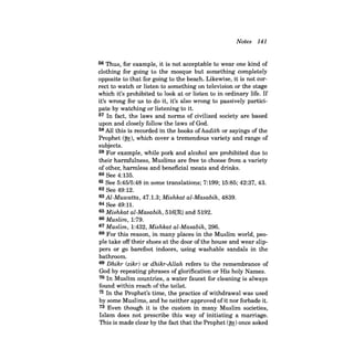 Notes 141 
56 Thus, for example, it is not acceptable to wear one kind of clothing for going to the mosque but something completely opposite to that for going to the beach. Likewise, it is not correct to watch or listen to something on television or the stage which it's prohibited to look at or listen to in ordinary life. If it's wrong for us to do it, it's also wrong to passively participate by watching or listening to it. 57 In fact, the laws and norms of civilized society are based upon and closely follow the laws of God. 58 All this is recorded in the books of hadith or sayings of the Prophet (~), which cover a tremendous variety and range of subjects. 59 For example, while pork and alcohol are prohibited due to their harmfulness, Muslims are free to choose from a variety of other, harmless and beneficial meats and drinks. 60 See 4:135. 61 See 5:45/5:48 in some translations; 7:199; 15:85; 42:37, 43. 62 See 49:12. 63 Al-Muwatta, 47.1.3; Mishkat al-Masabih, 4839. 64 See 49:11. 65 Mishkat al-Masabih, 516[R] and 5192. 66 Muslim, 1:79. 67 Muslim, 1:432, Mishkat al-Masabih, 296. 68 For this reason, in many places in the Muslim world, people take off their shoes at the door of the house and wear slippers or go barefoot indoors, using washable sandals in the bathroom. 69 Dhikr (zikr) or dhikr-Allah refers to the remembrance of God by repeating phrases of glorification or His holy Names. 70 In Muslim countries, a water faucet for cleaning is always found within reach ofthe toilet. 71 In the Prophet's time, the practice of withdrawal was used by some Muslims, and he neither approved ofit nor forbade it. 72 Even though it is the custom in many Muslim societies, Islam does not prescribe this way of initiating a marriage. This is made clear by the fact that the Prophet (~) once asked  