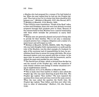 142 Notes 
a Muslim who had proposed for a woman if he had looked at her. When the man replied that he had not, the Prophet (~) said, "Then look at her, for it is better that there should be love between you." (Mishkat al-Masabih, 3107; Abu Dawud, 2077) 73 Mishkat al-Masabih, 3118; Muslim, 5404. 74 See 5:5/5:6 in some translations. "People ofthe Book" refers to Jews and Christians, those who were sent divinely-revealed scriptures through their prophets prior to Islam. Because of the common belief in God, Muslims have a special relationship with them which includes the permission to marry their women. 75 Muslim men are generally pleased and proud of being able to provide for their families. This is not only a commonlyaccepted practice but a religious obligation and a matter of a man's honor and self-respect as well. 76 Mishkat al-Masabih, 0278(R), 0628(R), 3264. The Prophet, who was both Almighty God's representative on earth and the ruler of the Muslims, was the ideal example of a husband. In spite of the enormous load of responsibilities he bore, he nevertheless found time to amuse his young wife Aisha. His wives discussed matters and even argued with him at times. In his spare time, he used to help them with the housework, and he milked the goats and mended his own clothes. 77 The Sacred Law of Islam, which is derived from the Qur'an and the sunnah of the Prophet (~), with the consensus of early Islamic scholars and analogy to similar situations serving as supplementary sources. 78 Abu Dawud, 2173, 2172; Mishkat al-Masabih, 3294. 79 This is made clear from hadiths in which a man asked the Prophet (~) who was most deserving of good from him. The Prophet (~) replied, ''Your mother." The man repeated the question three times and each time received the same answer. When the man asked the question the fourth time, the Prophet (~) replied, ''Your father, and then your other relatives in order of relationship." (Bukhari, 8:2; Abu Dawud, 5120)  