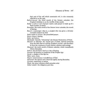 Glossary ofTerms 147 
that part of the self which commands evil, is also commonly referred to as the nats. Rabiul-Awwal: the third month of the Islamic calendar; the Prophet's birthday is on the twelfth of this month. Rakat: a cycle or unit of prayer (salat); each prayer is made up of a fIxed number of rakats. Ramadan: the ninth month of the Islamic lunar calendar, the month of fasting. Rasool: a messenger-that is, a prophet who was given a divinely- revealed scripture by God. 
Salat (salah or namaz): the prescribed prayer. Sawm (siyam): fasting. Sehri: see Suhoor. Shahadah: literally, "witnessing"; the Islamic Declaration of Faith. Shariah (or Shariat): the sacred Law of Islam, derived primarily from the Holy Qur'an and the Prophet's sunnah, and secondarily from the consensus of early Islamic scholars and analogy. Shawwal: the tenth month of Islamic calendar, which immediately follows Ramadan. Suhoor: the pre-dawn meal on a day of fasting. Sunnah: the practice or traditions of the Prophet (!E). Surah: a chapter of the Qur'an. Taher: pure, clean. Taqwa: consciousness or mindfulness of God. Taraweeh: the special salat observed nightly during Ramadan. Ummah: community or nation. Wudu: the minor ablution which precedes salat. Zakat (zakah): the obligatory poor-due.  