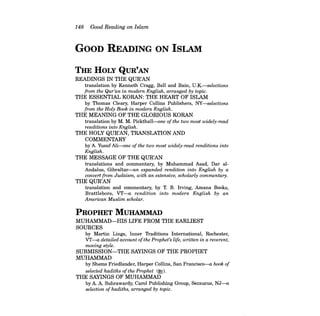 148 Good Reading on Islam 
GOOD READING ON ISLAM 
THE HOLY QUR'AN 
READINGS IN THE QUR'AN translation by Kenneth Cragg, Bell and Bain, U.K.-selections from the Qur'an in modern English, arranged by topic. 
THE ESSENTIAL KORAN: THE HEART OF ISLAM by Thomas Cleary, Harper Collins Publishers, NY-selections from the Holy Book in modern English. 
THE MEANING OF THE GLORIOUS KORAN translation by M. M. Pickthall-one ofthe two most widely-read renditions into English. 
THE HOLY QUR'AN, TRANSLATION AND COMMENTARY by A. Yusuf Ali-one of the two most widely-read renditions into 
English. 
THE MESSAGE OF THE QUR'AN translations and commentary, by Muhammad Asad, Dar alAndalus, Gibraltar-an expanded rendition into English by a convert from Judaism, with an extensive, scholarly commentary. 
THE QUR'AN translation and commentary, by T. B. Irving, Amana Books, Brattleboro, VT-a rendition into modern English by an American Muslim scholar. 
PROPHET MUHAMMAD 
MUHAMMAD-HIS LIFE FROM THE EARLIEST 
SOURCES by Martin Lings, Inner Traditions International, Rochester, VT-a detailed account ofthe Prophet's life, written in a reverent, 
moving style. 
SUBMISSION-THE SAYINGS OF THE PROPHET 
MUHAMMAD by Shems Friedlander, Harper Collins, San Francisco-a book of selected hadiths ofthe Prophet (~). 
THE SAYINGS OF MUHAMMAD by A. A. Suhrawardy, Carol Publishing Group, Secaucus, NJ-a 
selection ofhadiths, arranged by topic.  