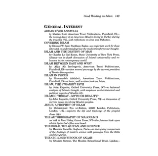 Good Reading on Islam 149 
GENERAL INTEREST 
ADHAN OVERANATOLIA by Marian Kazi, American Trust Publications, Plainfield, INthe 
moving diary ofan American Muslim living in Turkey during the troubled '70s, with reflections on Iran and Pakistan. 
COVERING ISLAM by Edward W. Said, Pantheon Books-an imporlant work for those interested in uru:krstanding how the media transforms our thought. 
ISLAM AND THE DESTINY OF MAN by Charles Le Gai Eaton, State University of New York Press, Albany-an in-depth discussion of Islam's universality and relevance to the contemporary world. 
ISLAM BETWEEN EAST AND WEST by 'Alija 'Ali Izetbegovic, American Trust Publications, Plainfield, IN-written several years ago by the current president ofBosnia-Herzegovina. 
ISLAM IN FOCUS by Hammudah Abdalati, American Trust Publications, Plainfield, IN-a basic, well-written book on Islam. 
ISLAM, THE STRAIGHT PATH by John Esposito, Oxford University Press, NY-a balanced analysis ofIslamic thought, with emphasis on the historical and political aspects ofMuslim life. 
ISLAMIC THREAT-MYTH OR REALITY? by John Esposito, Oxford University Press, NY-a discussion of current issues involving Muslim peoples. 
JESUS, A PROPHET OF ISLAM by Muhammad 'Ata ur-Rahim, MWH London Publishers, London, U.K-explores the life and teachings of the prophet 
Jesus ($). 
THE AUTOBIOGRAPHY OF MALCOLM X as told to Alex Haley, Grove Press, NY-the famous book upon which Spike Lee's film was based. 
THE BIBLE, THE QUR'AN, AND SCIENCE by Maurice Bucaille, Seghers, Paris-an intriguing comparison of the findings of modern science with passages from the Bible and the Qur'an. 
THE CHILDREN'S BOOK OF SALAH by Ghulam Sarwar, The Muslim Educational Trust, London  