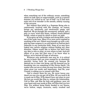 6 
I Thinking Things Over 
when something out of the ordinary occurs, something which we look upon as unpreventable, such as a natural disaster, it's viewed as an "act of God"-as if God were some sort of an intruder in the smooth, orderly running of the universe. 
But without firm belief in a Supreme Being who is continuously involved with His creation, we human beings are spiritually and emotionally empty and deprived. We go through life uncentered, unfixed, and a prey to every wind that blows, without clearly-defined beliefs, values or goals by which to chart our path. 
Ifyou grew up with a religion and strong faith, you're one ofthe lucky ones. Many ofus were never exposed to anything ofthe sort. Others were brought up with a religion but later outgrew it; we still believe in God but don't subscribe to any particular faith. Some of us may have looked into various religions without fmding any clear direction. Others would like to believe but don't have any idea in who or what, or even where to look. And still others of us may feel that even if we knew what to believe, we're beyond all hope of salvation. 
Whatever your particular case may be, it is critical for you to know that you were created by an absolutely merciful, loving Lord. He created you because He desired you to come into being, and He honored you by breathing into you something of His Divine Spirit.! No matter who you are or what you may have done, that fact alone gives you worth and importance. And He, your Creator, is asking you to connect with Him. 
God is always there for you. He never leaves you; there's no way you can get rid of Him. All you need to do is reach out to Him. IfHe doesn't have any place in your life but you would like Him to, initiate the relationship. Call to Him, ask Him for help and guidance, pour out your heart and your needs to Him, tell Him that you love Him. For without being firmly bonded to our Source, we're hollow, empty creatures, easily crushed and  