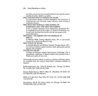 150 Good Reading on Islam 
one ofthe easiest and most complete books for learning the prayer, suitable for either children or adults. 
THE CONCISE ENCYCLOPEDIA OF ISLAM by Cyril Glasse, Harper and Row Publishers, San Francisco--a 
comprehensive and extremely useful reference work covering a multitude oftopics. 
THE DEAD SEA SCROLLS, THE GOSPEL OF BARNABAS, AND THE NEW TESTAMENT by M. A. Yusseff, American Trust Publications, Plainfield, INan 
insightful account ofthe origins of Pauline Christianity, contrasted with the Dead Sea Scrolls and the lost gospel ofthe apostle Barnabas. 
THE HADJ-AN AMERICAN'S PILGRIMAGE TO MECCA by Michael Wolfe, Atlantic Monthly Press, NY-a well-written account ofan American Muslim's hajj. 
THE VISION OF ISLAM by Sachiko Murata and William Chittick, Paragon House, NYtwo eminent scholars explore practice, faith, spirituality and the Islamic view of history. 
UNVEILING ISLAM by Roger du Pasquier, Islamic Texts Society, Cambridge, UK-a sympathetic exposition of Islamic beliefs and practices from a Westerner's point of view view. 
These books and many others, as well as a selection ofIslamic videos, are available from the sources listed below (catalogs available on request): 
KAZI Publications, Inc., 3023 W. Belmont Ave., Chicago, IL 60618. Tel. 312-267-7001, FAX 312-267-7002. 
Islamic Books Service, 2622 E. Main St., Plainfield, IN 46168. Tel. 317-839-8150, FAX 317-839-2511. 
IBTS, P. O. Box 5154, New York, NY 11105, Tel. 718-721-4246, FAX 718-728-6108. 
Soundvision, 843 W. Van Buren, Suite 411, Chicago, IL 60607. Tel. 312-226-0205, FAX 312-226-7537.  