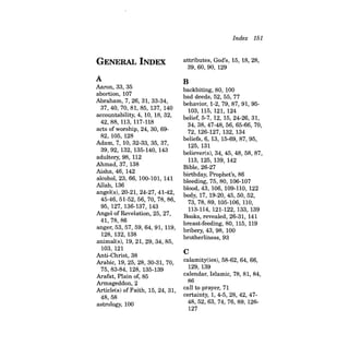 GENERAL INDEX 
A 
Aaron, 33, 35 
abortion, 107 
Abraham, 7,26,31,33-34, 
37,40,70,81,85,137,140 
accountability, 4, 10, 18, 32, 
42,88,113,117-118 
acts of worship, 24, 30, 6982, 105, 128 
Adam, 7, 10, 32-33, 35, 37, 
39,92,132,135-140,143 
adultery, 98, 112 
Ahmad, 37, 138 
Aisha, 46, 142 
alcohol, 23, 66, 100-101, 141 
Allah,136 
angeles), 20-21, 24-27, 41-42, 
45-46,51-52,56, 70, 78, 86, 
95, 127, 136-137, 143 
Angel of Revelation, 25, 27, 
41,78,86 
anger, 53, 57, 59, 64, 91, 119, 
128, 132, 138 
animal(s), 19,21,29,34,85, 
103, 121 
Anti-Christ, 38 
Arabic, 19, 25, 28, 30-31, 70, 
75,83-84,128,135-139 
Arafat, Plain of, 85 
Armageddon, 2 
Article(s) of Faith, 15, 24, 31, 
48,58 
astrology, 100 
Index 151 
attributes, Gild's, 15, 18, 28, 
39,60,90,129 
B 
backbiting, 80, 100 
bad deeds, 52, 55, 77 
behavior, 1-2, 79, 87, 91, 95103, 
115, 121, 124 
belief, 5-7, 12, 15,24-26, 31, 
34,38,47-48,56,65-66,70, 
72, 126-127, 132, 134 
beliefs, 6, 13, 15-69,87,95, 
125, 131 
believer(s), 34, 45, 48, 58, 87, 
113, 125, 139, 142 
Bible, 26-27 
birthday, Prophet's, 86 
bleeding, 75, 80, 106-107 
blood, 43, 106, 109-110, 122 
body, 17, 19-20,45,50,52, 
73,78,89,105-106,110, 
113-114, 121-122, 133, 139 
Books, revealed, 26-31, 141 
breast-feeding, 80, 115, 119 
bribery, 43, 98, 100 
brotherliness, 93 
C 
calamity(ies), 58-62, 64, 66, 
129, 139 
calendar, Islamic, 78, 81, 84, 
86 
call to prayer, 71 
certainty, 1,4-5,28,42,4748,52,63,74,76,89,126127 
 