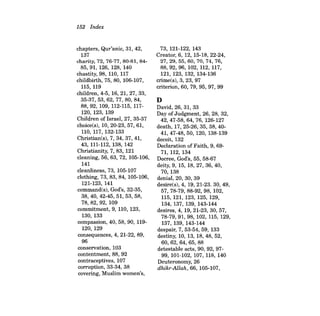 152 Index 
chapters, Qur'anic, 31, 42, 137 charity, 72, 76-77, 80-81, 8485,91,126,128,140 chastity, 98, 110, 117 childbirth, 75, 80, 106-107, 115, 119 children, 4-5, 16,21,27,33, 35-37, 53, 62, 77, 80, 84, 88,92, 109, 112-115, 117120, 123, 139 Children of Israel, 27, 35-37 choice(s), 10,20-23,57,61, 110, 117,132-133 Christian(s), 7, 34, 37, 41, 43, 111-112, 138, 142 Christianity, 7,83, 121 cleaning, 56, 63,72, 105-106, 141 cleanliness, 73, 105-107 clothing, 73,83, 84, 105-106, 121-123, 141 command(s), God's, 32-35, 38,40,42-45,51,53,58, 78,82,92,109 commitment, 9, 110, 123, 130, 133 compassion, 40, 58, 90, 119120, 129 consequences, 4, 21-22, 89, 96 conservation, 103 contentment, 88, 92 contraceptives, 107 corruption, 33-34, 38 covering, Muslim women's, 
73, 121-122, 143 Creator, 6, 12, 15-18,22-24, 27,29,55,60,70,74,76, 88,92,96,102,112,117, 121, 123, 132, 134-136 crime(s), 3, 23, 97 criterion, 60, 79, 95,97,99 
D David, 26, 31, 33 Day of Judgment, 26, 28, 32, 42,47-58,64,76,126-127 death, 17, 25-26, 35, 38, 4041,47- 48,50,120,138-139 deceit, 132 Declaration of Faith, 9, 6971,112,134 Decree, God's, 55, 58-67 deity, 9, 15, 18,27,36,40, 70, 138 denial, 20, 30, 39 desire(s), 4, 19, 21-23. 30, 49, 57,78-79,88-92,98, 102, 115, 121, 123, 125, 129, 134, 137, 139, 143-144 desires, 4, 19,21-23,30,57, 78-79,91,98,102,115,129, 137, 139, 143-144 despair, 7, 53-54, 59, 133 destiny, 10, 13, 18, 48, 52, 60,62,64,65,88 detestable acts, 90, 92, 9799, 101-102, 107, 118, 140 Deuteronomy, 26 dhikr-Allah, 66, 105-107,  