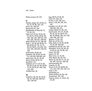 154 Index 
Friday prayer, 83, 140 
G Gabriel, Angel, 25, 27-28, 41, 45,70,78,86,127,137 ghusl, 83, 106-107 generosity, 91, 123 glorification of God, 69, 71, 73,83,141 God, 5-10, 12-13, 15-51,5367,69- 74, 76-84, 86-93, 95100, 102, 105, 109-114, 116120, 123, 125-127, 129-143 god(s) 22-23, 40, 70, 136-137 good, 1, 18,23,26,52-55,5759,64- 65,67, 72, 74, 76, 90,93,96-97, 101-102, 119, 123, 126, 128-129, 132-133, 142 good deeds, 52-56, 80 goodness, 38, 52-53, 56, 59, 61, 119-120, 128-129, 134 good news, 32, 37, 46, 66 grace, God's, 39-40, 58 guardian, 111 guidance, 6-7, 9, 12-13,22, 26, 28, 31-34, 43, 46, 55-56, 71-72,78-79,87, 123, 132, 134, 136 Guided One, 38 
H 
hadith(s), 25, 30, 38, 46-47, 56, 91, 100-102, 126-127, 134, 138-142 
hajj, 69-70, 81-82, 85 halal, 97, 100, 110 hararn,4,97, 100, 110 hann,4,55,92, 100, 107, 132 harmful, 4-5, 22, 97, 103, 128-129, 132, 141 health, 62-63, 81, 88, 133 heart(s),2-3, 5-6, 17, 19, 28, 32,42,52,54,56-57,59, 63, 72, 89-92, 102, 111, 125126, 128, 130, 133 Heaven, 47-58, 140 Hell, 25, 47-58, 133 help. God's, 6, 45, 60, 65-66, 74,83,88,129-130 helpfulness, 90, 92, 114, 120 Hereafter, 10-11, 22, 28, 42, 47-58,61,65,'72,96, 110 hijab, 121-122 hijrah, 44, 86 Hira Cave, 41, 78, 86 Holy Spirit, 28, 36, 137 home, 44, 50,63, 71, 75, 79, 88, 106, 115-117, 122-123 homosexuality, 98 honesty, 41,99 honor, 6, 24, 35, 89-92, 98, 111, 121, 130, 132, 134, 141 hope, 8,46 hospitality, 91 House of God, 40, 82, 140 housework, 116, 142 human nature, 3, 18-21, 49, 54,96  