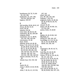humbleness, 53, 72, 74, 9091, 101, 126 
husband(s), 41, 107, 109, 112-118, 122-123, 142 
hygiene, 105-107 
I 
idol-worship, 33-34, 40-41, 45 illness, 20, 63, 75,81 imam, 83, 84 injustice, 56, 99 inner state, 39, 56, 61, 89 inspiration, 29, 32, 138-139 integrity, 89-90 intention(s), 54, 71, 96-97, 112, 118, 128, 133-134 intercession, 15, 56 Isaac, 33-34 Ishmael, 33-34,40,82,85 Islam, 7-10, 12-13, 15, 18-19, 24, 26, 30-33, 43-48, 58, 63, 65,71,76,81,83,88,9193,95- 100, 105-106, 109110, 112-113, 115, 117-118, 120-121, 123, 127, 131, 133-134, 136, 138, 142-143 Islamic calendar, 78, 81, 84, 86 Islamic Law, 112, 116, 142 
J 
Jacob, 33, 41 Jesus, 7, 26-27, 31-33, 35-39, 138 Jews, 7. 32, 34, 41, 111-112, 
Index 155 
137, 142 jihad, 128, 143 jinn,26, 136, 143, 146 Judaism, 7,83,121 judgment, God's, 10, 26, 28, 32,42,47-58,61,64,76, 126-127 Jumah, 75, 83 justice, 30, 38,43,99,114, 117-118,123 justice, God's, 18, 52-58 
K 
Kabah, 40, 45, 81-82, 140 Khadijah, 41 killing, 97, 100, 103, 107 knowledge, 6, 8, 15, 19, 24, 29,31,33,42,65-66,88, 92-93, 114, 120, 143 
L 
language(s), 28, 30, 42, 74, 93, 100 Last Day, 25, 46, 50, 95 Last Prophet, 37, 46 Law(s), 17-18,21,35,45,61, 96,117, 133, 140 Lord, 6,8, 10, 15-18,20,22, 24, 26, 28-29, 36, 42, 51, 53-56, 58, 61, 65, 69, 70, 72-74, 81, 89-90, 92-93, 102-103, 105, 119-120, 126, 128-129, 132-133 love, 5-6,57,64,69,72,77, 86,93,95-96,102,107,110,  