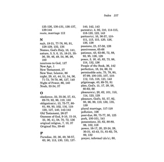 125-126, 130-131, 136-137, 
139-144 
muta, marriage 112 
N 
nafs, 19-21, 77-78, 80, 91, 
128-129, 132, 136 
Names, God's Holy, 16, 141, 
nature, 3, 5, 6, 15, 18-21, 3536,39,46,49,54,96,98, 
103 
nearness to God, 127 
New Age, 1 
New Testament, 27 
New Year, Islamic, 86 
night, 29, 41, 44, 51, 54, 56, 
71-73, 78-79, 86, 127, 140 
Night of Power, 86,140 
Noah, 33-34, 37 
o 
obedience, 33, 35-36, 57, 61, 
69-70,92,96,119,133 
obligation(s), 13, 75-77, 8081,89,93,102,116,119120, 127, 140, 142-143 
Old Testament, 26-27 
Oneness of God, 9-10, 15-18, 
33,36,41,58,70,72,136 
original religion, 7, 10, 37 
Original Sin, 39-40 
p 
Paradise, 32, 36,49, 56-57, 
63,90,113,130,133,137Index 
157 
140, 142, 143 
parent(s), 4, 92, 110, 114-115, 
118-120, 123, 143 
partner(s), 16, 36-37, 110111, 113, 115, 120, 126, 
136, 138 
passions, 21, 57-58, 128 
passiveness, 65-66 
patience, 43, 63-66, 72, 88, 
92,95,126,129 
peace, 3, 16,45,62,73,88, 
114, 132, 136 
People of the Book, 36, 142 
perfection, 18,24,66,91 
permissible acts, 75, 78, 80, 
97-99, 100-103, 107, 110112, 115, 118, 121, 143 
pilgrimage, 40, 69-70, 81 
plan, God's, 11, 17,28,58, 
60-62,66 
pleasure(s), 20, 62, 101, 110, 
114, 123, 129 
pleasure, God's, 55, 57, 82, 
93, 96, 99, 119, 130, 135, 
139 
plural marriage, 117-118 
pollution, 106 
poor-due, 69, 75-77, 95, 125 
pork, 100-101, 141 
possessions, 23, 62, 88-89, 
98,102,116 
power, 16-17,20,23-24,28, 
30-31,42-43, 51, 61-62, 78, 
89, 132 
prayer, informal (du'a), 60, 
 