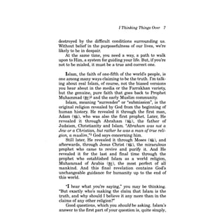 I Thinking Things Over 7 
destroyed by the difficult conditions surrounding us. Without belief in the purposefulness of our lives, we're likely to be in despair. 
At the same time, you need a way, a path to walk upon to Him, a system for guiding your life. But, ifyou're not to be misled, it must be a true and correct one. 
Islam, the faith of one-fifth of the world's people, is one among many ways claiming to be the truth. I'm talking about real Islam, of course, not the biased versions you hear about in the media or the Farrakhan variety, but the genuine, pure faith that goes back to Prophet Muhammad (~)2 and the early Muslim community. 
Islam, meaning "surrender" or "submission", is the original religion revealed by God from the beginning of human history. He revealed it through the first man, Adam ($), who was also the first prophet. Later, He revealed it through Abraham ($), the father of Judaism, Christianity and Islam. "Abraham was not a Jew or a Christian, but rather he was a man oftrue religion, a muslim,"3 God says concerning him. 
Still later, He revealed it through Moses (~), and afterwards, through Jesus Christ ($), the miraculous prophet who came to revive and purifY it. And He revealed it for the last and final time through the prophet who established Islam as a world religion, Muhammad of Arabia (~), the most perfect of all mankind. And this final revelation contains God's unchangeable guidance for humanity up to the end of this world. 
"I hear what you're saying," you may be thinking. "But exactly who's making the claim that Islam is the truth, and why should I believe it any more than in the claims of any other religion?" 
Good questions, which you should be asking. Islam's answer to the first part of your question is, quite simply,  