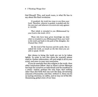 8 I Thinking Things Over 
God Himself. This, and much more, is what He has to say about His fmal revelation: 
o mankind, the truth has come to you from your Lord. Therefore, whoever is guided, is guided only/or his own soul, and whoever is in error errs only against it. (10:108) 
That which is revealed to you [Muhammad] by your Lord is the truth. (13:1) 
Those who have been given knowledge see that what is revealed to you [Muhammad] from your Lord is the truth and leads to the path ofthe Almighty, the Praised One. (34:6) 
By the Lord of the heavens and the earth, this is indeed the truth, as [much as the fact that] you are able to speak. (51:23) 
But claims to being the truth are not to be taken lightly. In order to test this claim for yourself, please read on. Gather information, sift and weigh it all in your mind, and come to your own conclusion. 
Ifyou do conclude that this religion is the truth, then other conclusions follow: that in Islam's divine Message lies hope for ourselves as individuals and for mankind as a whole-indeed, perhaps the only hope; that nothing other than this faith that can cure the deep, devastating ailments ofhumanity; and that, without it, there can be no lasting solutions, no safety, and no way out ofthe lifethreatening global crisis of our time.  