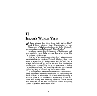 II 
ISLAM's WORLD VIEW 
"I bear witness that there is no deity except God,4 and I bear witness that Muhammad is the Messenger of God-Ashhadu an la ilaha illa-Llah, 
wa ashhadu anna Muhammadu Rasool-Allah." 
Muslims repeat this Declaration of Faith over and over again in their daily prayers. But what does this Declaration really mean? 
This act ofwitnessing proclaims that I accept no one as my God except the One, Eternal, Almighty God, who alone is worthy of my worship and service, and that I accept Muhammad (~) as His last and final messenger to mankind. In accepting both, I'm prepared to follow the guidance which God revealed through Muhammad (~) as my way oflife and my path to salvation. 
When a person is ready to make such a commitment, he or she enters Islam by repeating the Declaration of Faith in front ofwitnesses. He or she is now formally a Muslim, part of the world-wide community of the millions who live by the teachings of Islam. He or she is also absolved of all sins committed before accepting Islam, as pure as a new-born baby. 
9  