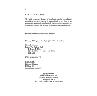 ii 
© Library of Islam, 1996 
All rights reserved. No part of this book may be reproduced, stored in a retrieval system, or transmitted, in any form or by any means, electronic, mechanical, photocopying, recording or otherwise, without the written permission of the publishers. 
Printed in the United States ofAmerica. 
Library of Congress Cataloging-in-Publication Data 
Haneef, Suzanne Islam: The Path of God 
1. Islam. 1. Title. 
BPI61.2.J713 1996 89-7854 
297-dc20 
ISBN: 0-934905-77-0 
Published by Library of Islam PO Box 595 South Elgin IL 60177 
Distributed by 
KAZI Publications, Inc. 
3023 W. Belmont Avenue 
Chicago IL 60618 
Tel: 312-267-7001; FAX: 312-267-7002 
 