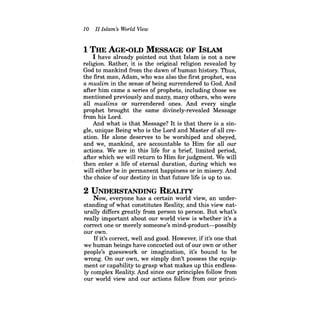 10 II Islam's World View 
1 THE AGE-OLD MESSAGE OF ISLAM 
I have already pointed out that Islam is not a new religion. Rather, it is the original religion revealed by God to mankind from the dawn of human history. Thus, the first man, Adam, who was also the first prophet, was a muslim in the sense of being surrendered to God. And after him came a series of prophets, including those we mentioned previously and many, many others, who were all muslims or surrendered ones. And every single prophet brought the same divinely-revealed Message from his Lord. 
And what is that Message? It is that there is a single, unique Being who is the Lord and Master of all creation. He alone deserves to be worshiped and obeyed, and we, mankind, are accountable to Him for all our actions. We are in this life for a brief, limited period, after which we will return to Him for judgment. We will then enter a life of eternal duration, during which we will either be in permanent happiness or in misery. And the choice ofour destiny in that future life is up to us. 
2 UNDERSTANDING REALITY 
Now, everyone has a certain world view, an understanding of what constitutes Reality, and this view naturally differs greatly from person to person. But what's really important about our world view is whether it's a correct one or merely someone's mind-product--possibly our own. 
Ifit's correct, well and good. However, ifit's one that we human beings have concocted out ofour own or other people's guesswork or imagination, it's bound to be wrong. On our own, we simply don't possess the equipment or capability to grasp what makes up this endlessly complex Reality. And since our principles follow from our world view and our actions follow from our princi  