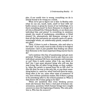 2 Understanding Reality 11 
pIes, if our world view is wrong, everything we do is almost bound to be wrong as a result. 
What we've got to figure out is this: Is Reality only what we can see, touch, taste, smell or hear with our bodily senses or grasp by means of our technology, or is there something more? Is there Someone in charge of it all who is Himself the illtimate Reality, or are there just individual bits and pieces? Is everything in existence simply the result of randomness, coincidence or blind chance? Or, alternatively, did Someone arrange it so that all the bits and pieces are actually parts of a great, meaningful whole, an unbelievably grand, complex cosmic plan? 
Then, ifthere is such a Someone, who and what is He? And-ifyou really want to take all this to its logical conclusion-isn't it just possible that finding out about that Someone is the most important thing anyone has to do? 
Let's continue this line of questioning and get more personal. Perhaps we further need to ask: Does my own individual, personal life have any purpose and meaning, or not? Does it really matter what I do, say, think or feel? Am I just some physical being who will one day stop living, like all other living things, so that, suddenly, when the switch is turned from On to Off-fini? Is this life that I'm now in the only life, or was there something before it-and ifso, what? And will there be something after it for me, some other state of existence? If not, none of these questions matter. But ifthere is going to be something after it, the critical question is: What is that future life of mine going to be like? 
These are questions that every thinking person must ask because they form a vital part of human consciousness, questions which human beings have sought answers to since the beginning ofhistory. The only problem is, Who has the answers?  