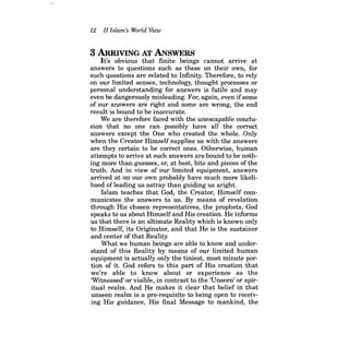 12 II Islam's World View 
3 ARRIVING AT ANSWERS 
It's obvious that finite beings cannot arrive at answers to questions such as these on their own, for such questions are related to Infinity. Therefore, to rely on our limited senses, technology, thought processes or personal understanding for answers is futile and may even be dangerously misleading. For, again, even ifsome of our answers are right and some are wrong, the end result is bound to be inaccurate. 
We are therefore faced with the unescapable conclusion that no one can possibly have all the correct answers except the One who created the whole. Only when the Creator Himself supplies us with the answers are they certain to be correct ones. Otherwise, human attempts to arrive at such answers are bound to be nothing more than guesses, or, at best, bits and pieces of the truth. And in view of our limited equipment, answers arrived at on our own probably have much more likelihood ofleading us astray than guiding us aright. 
Islam teaches that God, the Creator, Himself communicates the answers to us. By means of revelation through His chosen representatives, the prophets, God speaks to us about Himself and His creation. He informs us that there is an ultimate Reality which is known only to Himself, its Originator, and that He is the sustainer and center of that Reality. 
What we human beings are able to know and understand of this Reality by means of our limited human equipment is actually only the tiniest, most minute portion of it. God refers to this part of His creation that we're able to know about or experience as the 'Witnessed' or visible, in contrast to the 'Unseen' or spiritual realm. And He makes it clear that belief in that unseen realm is a pre-requisite to being open to receiving His guidance, His final Message to mankind, the  