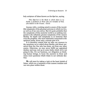 3 Arriving at Answers 13 
holy scripture of Islam known as the Qur'an, saying, 
This [Qur'anl is the Book in which there is no doubt, a guidance to those who are mindful of God, who believe in the Unseen. (2:2-3) 
Anyone with a working mind is aware of the incredible complexity of the physical universe in which we live, as well as of our own selves. But it's quite probable that the complexity of this material world is as nothing compared to the infinitely greater complexity of the unseen Reality. Its depth and complexity is so immense that even the prophets, who were intimately connected to the spiritual realm, knew only a minute part ofit. 
It is therefore critical that we take our answers to the questions we've asked about Reality and about ourselves from the One who has them, not from any other source. Otherwise, we may never fulfill our appointed destiny and may end up in some limbo which we're not going to like. It's our business, our obligation as thinking human beings, to know the answers to these and many more questions which relate to our ultimate destiny. 
We will start by taking a look at the basic beliefs of Islam, which are a summary ofthe unseen realities and our own place within them.  