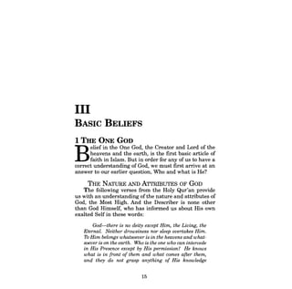 III 
BASIC BELIEFS 
1 THE ONE GOD 
Belief in the One God, the Creator and Lord of the heavens and the earth, is the first basic article of faith in Islam. But in order for any of us to have a correct understanding of God, we must first arrive at an answer to our earlier question, Who and what is He? 
THE NATURE AND ATTRIBUTES OF GOD 
The following verses from the Holy Qur'an provide us with an understanding ofthe nature and attributes of God, the Most High. And the Describer is none other than God Himself, who has informed us about His own exalted Self in these words: 
God-there is no deity except Him, the Living, the Eternal. Neither drowsiness nor sleep overtakes Him. 7b Him belongs whatsoever is in the heavens and whatsoever is on the earth. Who is the one who can intercede in His Presence except by His permission? He knows what is in front of them and what comes after them, and they do not grasp anything of His knowledge 
15  
