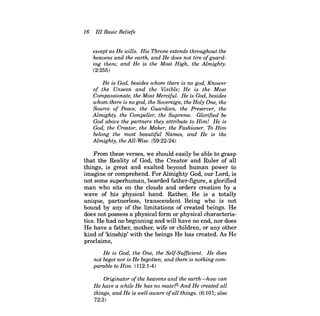 16 III Basic Beliefs 
except as He wills. His Throne extends throughout the heavens and the earth, and He does not tire ofguarding them; and He is the Most High, the Almighty. 
(2:255) 
He is God, besides whom there is no god, Knower of the Unseen and the Visible; He is the Most Compassionate, the Most Merciful. He is God, besides whom there is no god, the Sovereign, the Holy One, the Source of Peace, the Guardian, the Preserver, the Almighty, the Compeller, the Supreme. Glorified be God above the partners they attribute to Him! He is God, the Creator, the Maker, the Fashioner. To Him belong the most beautiful Names, and He is the Almighty, the All-Wise. (59:22-24) 
From these verses, we should easily be able to grasp that the Reality of God, the Creator and Ruler of all things, is great and exalted beyond human power to imagine or comprehend. For Almighty God, our Lord, is not some superhuman, bearded father-figure, a glorified man who sits on the clouds and orders creation by a wave of his physical hand. Rather, He is a totally unique, partnerless, transcendent Being who is not bound by any of the limitations of created beings. He does not possess a physical form or physical characteristics. He had no beginning and will have no end, nor does He have a father, mother, wife or children, or any other kind of 'kinship' with the beings He has created. As He proclaims, 
He is God, the One, the Self-Sufficient. He does not beget nor is He begotten, and there is nothing comparable to Him. (112:1-4) 
Originator ofthe heavens and the earth--how can He have a while He has no mate?5 And He created all things, and He is well-aware ofall things. (6:101; also 72:3)  