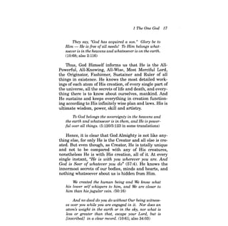 1 The One God 17 
They say, "God has acquired a son." Glory be to Him -He is free ofall needs! To Him belongs whatsoever is in the heavens and whatsoever is on the earth. 
(10:68; also 2:116) 
Thus, God Himself infonns us that He is the AlIPowerful, All-Knowing, All-Wise, Most Merciful Lord, the Originator, Fashioner, Sustainer and Ruler of all things in existence. He knows the most detailed workings of each atom of His creation, of every single part of the universe, all the secrets oflife and death, and everything there is to know about ourselves, mankind. And He sustains and keeps everything in creation functioning according to His infinitely wise plan and laws. His is ultimate wisdom, power, skill and artistry. 
To God belongs the sovereignty in the heavens and the earth and whatsoever is in them, and He is powerful over all things. (5:120/5:123 in some translations) 
Hence, it is clear that God Almighty is not like anything else, for only He is the Creator and all else is created. But even though, as Creator, He is totally unique and not to be compared with any of His creatures, nonetheless He is with His creation, all of it. At every single instant, "He is with you wherever you are. And God is Seer of whatever you do" (57:4). He knows the innennost secrets of our bodies, minds and hearts, and nothing whatsoever about us is hidden from Him. 
We created the human being and We know what his lower self whispers to him, and We are closer to him than his jugular vein. (50:16) 
And no deed do you do without Our being witness, es over you while you are engaged in it. Nor does an atom's weight in the earth or in the sky, nor what is less or greater than that, escape your Lord, but is [inscribed] in a clear record. (10:61; also 34:03)  