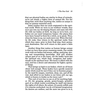 1 The One God 19 
that our physical bodies are similar to those of animals, we're not simply a higher form of animal life. For the thing that, more than anything else, makes us unique is that we possess immortal souls. 
Islam teaches that our souls originated in the spiritual world. While we were in our mothers' wombs, they were put into our developing fetuses and carne into this life with our bodies at birth. As long as we're here, our bodies are our souls' temporary homes-the places that have been 'leased' to them for a while, so to speak. Then, when the lease is up, our souls move out. When this bodily life ends, they return to the spiritual realm from which they carne, prior to their final stop, their permanent destination. But we'll return to this point a little later. 
Another thing that makes us human beings unique is that we have been given reasoning minds. Our minds work with our bodies and senses, sifting, analyzing, storing and transmitting knowledge. And still another unique part of us is the heart, not the bodily heart but the spiritual one, which feels, recognizes and understands at the spiritual level. The heart is allied with the soul, and has a desire and attraction for higher, spiritual things. 
That brings us back to our bodies, which we all know about well enough. These bodies have specific material needs which must be met if they are to function properly: the need for oxygen, nutrition, sleep, sex, and all the rest. And allied to our bodies is our lower self, our ego, which is known in Arabic as the lower nafs.6 
This nafs of ours has no use at all for anything higher. It's the grasping, greedy, power-hungry, primitive part of us which wants everything for itself and denies the rights ofall others. By nature, it's purely selfish and, ifit remains unchecked, can do evil beyond imagination. Its desires are endless, and the more one gives in to it,  
