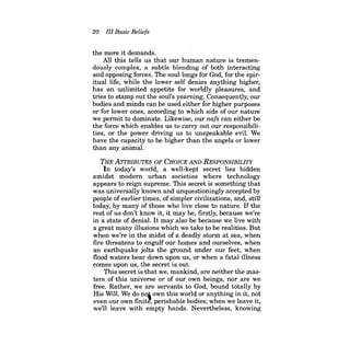 20 III Basic Beliefs 
the more it demands. 
AIl this tells us that our human nature is tremendously complex, a subtle blending of both interacting and opposing forces. The soul longs for God, for the spiritual life, while the lower self denies anything higher, has an unlimited appetite for worldly pleasures, and tries to stamp out the soul's yearning. Consequently, our bodies and minds can be used either for higher purposes or for lower ones, according to which side of our nature we permit to dominate. Likewise, our nafs can either be the force which enables us to carry out our responsibilities, or the power driving us to unspeakable evil. We have the capacity to be higher than the angels or lower than any animal. 
THE ATI'RIBUTES OF CHOICE AND RESPONSIBILITY 
In today's world, a well-kept secret lies hidden amidst modern urban societies where technology appears to reign supreme. This secret is something that was universally known and unquestioningly accepted by people of earlier times, of simpler civilizations, and, still today, by many of those who live close to nature. Ifthe rest of us don't know it, it may be, firstly, because we're in a state of denial. It may also be because we live with a great many illusions which we take to be realities. But when we're in the midst of a deadly storm at sea, when fire threatens to engulf our homes and ourselves, when an earthquake jolts the ground under our feet, when flood waters bear down upon us, or when a fatal illness comes upon us, the secret is out. 
This secret is that we, mankind, are neither the masters of this universe or of our own beings, nor are we free. Rather, we are servants to God, bound totally by His Will. We do noj own this world or anything in it, not even our own finite', perishable bodies; when we leave it, we'll leave with empty hands. Nevertheless, knowing  