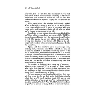 22 III Basic Beliefs 
your will. But I too am free. And the action of your will has set in motion consequences according to My WilL" Therefore, our success or failure in this life and the Hereafter obviously depends largely on the choices we make. 
What determines the choices individuals make? What is the critical factor in whether or not we're able to carry responsibility well? A lot of it has to do with the most basic and important choice of all: who or what we've chosen as the center of our life. 
Our choice in this matter determines the kind of life we'll live: a God-centered or a Me-centered life. Will I listen and respond to and obey the guidance of my Creator, or will I be guided by my own whims and desires, following the dictates of my lower self? This is the allimportant question whose answer each of us must decide for ourselves. 
Again, God does not force us to acknowledge Him, worship Him, serve and obey Him. Instead, He asks us to use our freedom of choice to voluntarily choose to do so. In other words, the correct use ofour will is to choose to accept and obey God's higher Will instead of our own often misleading and harmful desires. It is to surrender to Him instead offighting against Him. Itis to take Him alone as Lord to the exclusion of everything else that human beings worship. 
For the fact is that each ofus has a god of some sort, whether with a capital "G" or a small "g". Even people who claim that they don't believe in God have some center and focus oftheir lives, something they live for, something that's most important to them. 
Perhaps you've never thought ofthe things that people live by or live for as their gods, but that's actually what they are. To check out this point, let's have a look at the definition of the word "god" in various dictionaries. For a start, Webster's New World Dictionary defmes a "god" as "a person or thing deified or excessively hon  
