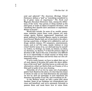 1 The One God 23 
ored and admired." The American Heritage School Dictionary defines a "god" as "something considered to be of great value or importance." The Funk and Wagnalls Standard Dictionary lists, among the definitions of the word, "Any person or thing exalted as the chief good, or made an object of supreme devotion," and "Anything that absorbs one's attentions or aspirations: Money is his god." 
Would that include, for some of us, wealth, possessions, ambition, power, fame, work, science, art, technology, sports, fashion, appearance? Important religious, political or financial figures, sports or entertainment heroes? Maybe food, sex (of one kind or the other), having a good time, or things we're addicted to, such as drugs, alcohol, tobacco, Tv, computers, entertainment, music, and so on? For some, maybe violence or even crime? And for many of us, our chief god may be ourself: my wishes, my feelings, my needs, my choices, my ideas, my decisions, my desires,10 so that the primary object of devotion is Me. And in this case, it becomes very difficult for us to acknowledge or accept anyone as being more deserving of our devotion and service than our own allimportant selves. 
Ifwe're really honest, we have to admit that any or all such objects of devotion fall under the above definitions ofthe word "god". And this leaves us with only two alternatives: either our God is God, our Creator, or it's a false god (or gods) of our own choosing. 
Naturally, all of us live by some sort of principles, good or bad. Based on the above, it's clear that the choice of whom we take as our God determines the principles we live by. And our principles in turn determine the direction and quality of our life, and everything we do. 
In the Western world, we talk a great deal about freedom. Some of our freedoms are tremendously precious and beneficial, and we're extremely fortunate to possess them and must know how to value them.  