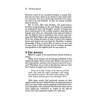 24 III Basic Beliefs 
However, much of our so-called freedom is simply freedom for our lower selves to do whatever they want without restraint. But we're deceiving ourselves if we imagine this to be real freedom. In fact, it's simply another form of slavery. 
But if we're after true freedom, not make-believe freedom masquerading as the real thing, it's important to understand that real freedom consists of being free from enslavement to all worldly masters. And that can happen only when we voluntarily enter into servitude to the one Master who is entitled to our service and worship, God Most High in His endless glory and perfection. To be the willing servants of such a Lord is the highest honor and rank we can ever hope for. Therefore, to attain knowledge of Him, to serve Him as well as we can, and to come close to Him through acts of worship, devotion and goodness is the highest goal we can aspire to. 
2 THE ANGELS Belief in angels is the second basic article of faith in Islam. 
Today, we're seeing a lot ofmaterial published on the subject ofangels. But we must ask, What is the source of this information, and how can we know ifany ofit is correct? Therefore, let us look at the Qur'an and see what the Creator of angels says concerning them. 
Praise be to God, Creator of the heavens and the earth, who made the angels messengers with wings, two and three and four. He adds to the creation as He wills. Indeed, God has power over all things. (35:1) 
With these words, God positively assures us that angels really do exist. Belief in them is essential because they are a part ofthe unseen spiritual world which interacts intimately with mankind. The fact that there are at least eighty-one references to angels in the Qur'an shows how very important angels are. God says:  