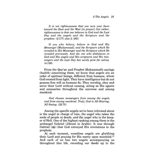 2 The Angels 25 
It is not righteousness that you turn your faces toward the East and the West [in prayer]; but rather, righteousness is that one believes in God and the Last Day and the angels and the Scripture and the prophets. (2:177; also 2: 285) 
o you who believe, believe in God and His Messenger [Muhammad], and the Scripture which He revealed to His Messenger and the Scripture which He revealed previously. And the one who disbelieves in God and His angels and His scriptures and His messengers and the Last Day has surely gone far astray. 
(4:136) 
From the Qur'an and Prophet Muhammad's sayings (hadith) concerning them, we know that angels are an order of spiritual beings, different from humans, whom God created from light. They have intelligence but do not possess free will as humans do. They worship, obey and serve their Lord without ceasing, acting as His agents and emissaries throughout the universe and among mankind. 
God chooses messengers from among the angels and from among mankind. Truly, God is All-Hearing, All-Seeing. (22:75) 
Among the specific angels we've been informed about is the angel in charge of rain, the angel who takes the souls of people at death, and the angel who is the keeper of HelL One ofthe highest ranking among them is the archangel Gabriel (Jib reel in Arabic). It was through Gabriel (~) that God conveyed His revelations to the prophets. 
At each moment, countless angels are glorifying their Lord and praying for His mercy upon mankind.ll And each of us has two angels accompanying us throughout this life, recording our deeds up to the  