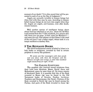 26 III Basic Beliefs 
moment of our death.12 Itis this record that will be presented to each of us on the Day of Judgment.13 
Angels are normally invisible to human beings but when God wills they may be seen. According to Islamic belief, human beings do not tum into angels when they die. Angels are angels, and humans, even after death, remain humans. 
Still another species of intelligent beings about whom God has informed us are jinn, whom the All-Wise Lord created from frre.14 Like mankind,jinn possess free will. Some jinn are good-in fact, some are Muslims15 and some are eviL God informs us that Satan is the chief of the eviljinn16 (not a fallen angel), whose task it is to tempt mankind to disobey Him. 
3 THE REVEALED BOOKS 
The third fundamental article ofbeliefin Islam is in holy books or scriptures, revealed by God to certain prophets to convey His guidance. 
We surely sent Our messengers with clear proofs and sent down with them the Scripture and the Balance [of right and wrong], in order that mankind might stand firmly for right. (57:25) 
THE EARLIER SCRIPTURES 
The prophets who received sacred scriptures from their Lord were Abraham, Moses, David, Jesus and Muhammad, peace be upon them all. No traces remain of Abraham's Book. It is possible that bits of the Book revealed to Moses ($!) may be found in the Old Testament books of Genesis, Exodus, Leviticus, Numbers and Deuteronomy (the Torah). Portions of the Book revealed to David (~) may be found among the Psalms. And parts of the Book revealed to Jesus ($)  