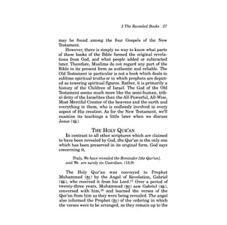 3 The Revealed Books 27 
may be found among the four Gospels of the New Testament. 
However, there is simply no way to know what parts of these books of the Bible formed the original revelations from God, and what people added or subtracted later. Therefore, Muslims do not regard any part of the Bible in its present form as authentic and reliable. The Old Testament in particular is not a book which deals in sublime spiritual truths or in which prophets are depicted as towering spiritual figures. Rather, it is primarily a history of the Children of Israel. The God of the Old Testament seems much more like the semi-human, tribal deity ofthe Israelites than the All-Powerful, All-Wise, Most Merciful Creator ofthe heavens and the earth and everything in them, who is endlessly involved in every aspect of His creation. As for the New Testament, we'll examine its teachings a little later when we discuss Jesus ($)). 
THE HOLY QUR'AN 
In contrast to all other scriptures which are claimed to have been revealed by God, the Qur'an is the only one which has been preserved in its original form. God says concerning it, 
Truly, We have revealed the Reminder [the Qur'anJ, and We are surely its Guardian. (15:9) 
The Holy Qur'an was conveyed to Prophet Muhammad (~) by the Angel of Revelation, Gabriel (@l), who received it from his Lord.17 Over a period of twenty-three years, Muhammad (~) saw Gabriel (~), conversed with him,18 and learned the verses of the Qur'an from him as they were being revealed. The angel also informed the Prophet (~) of the ordering in which the verses were to be arranged, as they remain up to the  