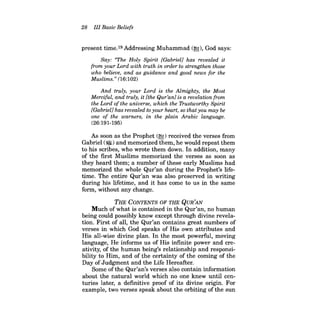 28 III Basic Beliefs 
present time.19 Addressing Muhammad (~), God says: 
Say: "The Holy Spirit [Gabriel] has revealed it from your Lord with truth in order to strengthen those who believe, and as guidance and good news for the Muslims." (16:102) 
And truly, your Lord is the Almighty, the Most Merciful, and truly, it [the Qur'anl is a revelation from the Lord ofthe universe, which the Trustworthy Spirit [Gabriel} has revealed to your heart, so that you may be one of the warners, in the plain Arabic language. 
(26:191-195) 
As soon as the Prophet (~) received the verses from Gabriel (~) and memorized them, he would repeat them to his scribes, who wrote them down. In addition, many of the first Muslims memorized the verses as soon as they heard them; a number of these early Muslims had memorized the whole Qur'an during the Prophet's lifetime. The entire Qur'an was also preserved in writing during his lifetime, and it has come to us in the same form, without any change. 
THE CONTENTS OF THE QUR'AN 
Much ofwhat is contained in the Qur'an, no human being could possibly know except through divine revelation. First of all, the Qur'an contains great numbers of verses in which God speaks of His own attributes and His all-wise divine plan. In the most powerful, moving language, He informs us of His infinite power and creativity, of the human being's relationship and responsibility to Him, and of the certainty of the coming of the Day of Judgment and the Life Hereafter. 
Some of the Qur'an's verses also contain information about the natural world which no one knew until centuries later, a definitive proof of its divine origin. For example, two verses speak about the orbiting of the sun  