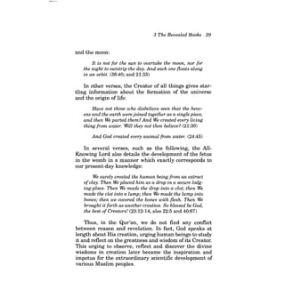3 The Revealed Books 29 
and the moon: 
It is not for the sun to overtake the moon, nor for the night to outstrip the day. And each one floats along in an orbit. (36:40; and 21:33) 
In other verses, the Creator of all things gives startling information about the formation of the universe and the origin of life: 
Have not those who disbelieve seen that the heavens and the earth were joined together as a single piece, and then We parted them? And We created every living thing from water. Will they not then believe? (21:30) 
And God created every animal from water. (24:45) 
In several verses, such as the following, the AlIKnowing Lord also details the development of the fetus in the womb in a manner which exactly corresponds to our present-day knowledge: 
We surely created the human being from an extract ofclay. Then We placed him as a drop in a secure lodging- place. Then We made the drop into a clot; then We made the clot into a lump; then We made the lump into bones; then we covered the bones with flesh. Then We brought it forth as another creation. So blessed be God, the best of Creators/ (23:12-14; also 22:5 and 40:67) 
Thus, in the Qur'an, we do not find any conflict between reason and revelation. In fact, God speaks at length about His creation, urging human beings to study it and reflect on the greatness and wisdom of its Creator. This urging to observe, reflect and discover the divine wisdoms in creation later became the inspiration and impetus for the extraordinary scientific development of various Muslim peoples.  