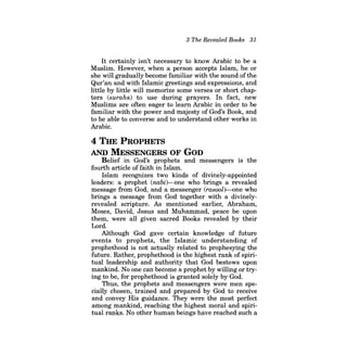 3 The Revealed Books 31 
It certainly isn't necessary to know Arabic to be a Muslim. However, when a person accepts Islam, he or she will gradually become familiar with the sound ofthe Qur'an and with Islamic greetings and expressions, and little by little will memorize some verses or short chapters (surahs) to use during prayers. In fact, new Muslims are often eager to learn Arabic in order to be familiar with the power and majesty of God's Book, and to be able to converse and to understand other works in Arabic. 
4 THE PROPHETS AND MESSENGERS OF GOD 
Belief in God's prophets and messengers is the fourth article of faith in Islam. 
Islam recognizes two kinds of divinely-appointed leaders: a prophet (nabi)--one who brings a revealed message from God, and a messenger (rasool)--one who brings a message from God together with a divinelyrevealed scripture. As mentioned earlier, Abraham, Moses, David, Jesus and Muhammad, peace be upon them, were all given sacred Books revealed by their Lord. 
Although God gave certain knowledge of future events to prophets, the Islamic understanding of prophethood is not actually related to prophesying the future. Rather, prophethood is the highest rank of spiritual leadership and authority that God bestows upon mankind. No one can become a prophet by willing or trying to be, for prophethood is granted solely by God. 
Thus, the prophets and messengers were men specially chosen, trained and prepared by God to receive and convey His guidance. They were the most perfect among mankind, reaching the highest moral and spiritual ranks. No other human beings have reached such a  
