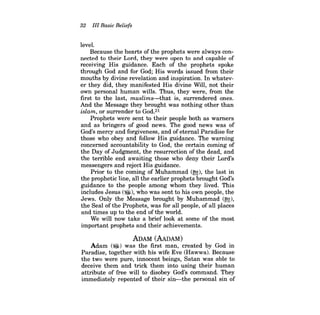 32 III Basic Beliefs 
level. 
Because the hearts of the prophets were always connected to their Lord, they were open to and capable of receiving His guidance. Each of the prophets spoke through God and for God; His words issued from their mouths by divine revelation and inspiration. In whatever they did, they manifested His divine Will, not their own personal human wills. Thus, they were, from the first to the last, muslims-that is, surrendered ones. And the Message they brought was nothing other than islam, or surrender to God.21 
Prophets were sent to their people both as warners and as bringers of good news. The good news was of God's mercy and forgiveness, and ofeternal Paradise for those who obey and follow His guidance. The warning concerned accountability to God, the certain coming of the Day of Judgment, the resurrection of the dead, and the terrible end awaiting those who deny their Lord's messengers and reject His guidance. 
Prior to the coming of Muhammad (~), the last in the prophetic line, all the earlier prophets brought God's guidance to the people among whom they lived. This includes Jesus (~), who was sent to his own people, the Jews. Only the Message brought by Muhammad (~), the Seal of the Prophets, was for all people, of all places and times up to the end ofthe world. 
We will now take a brief look at some of the most 
important prophets and their achievements. 
ADAM (AAnAM) 
Adam (~) was the first man, created by God in Paradise, together with his wife Eve (Hawwa). Because the two were pure, innocent beings, Satan was able to deceive them and trick them into using their human attribute of free will to disobey God's command. They immediately repented of their sin-the personal sin of  